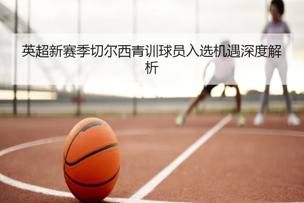 英超新赛季切尔西青训球员入选机遇深度解析